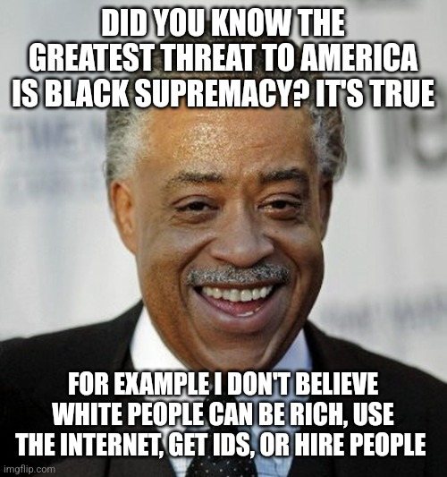 Racist al sharpton at it again | DID YOU KNOW THE GREATEST THREAT TO AMERICA IS BLACK SUPREMACY? IT'S TRUE; FOR EXAMPLE I DON'T BELIEVE WHITE PEOPLE CAN BE RICH, USE THE INTERNET, GET IDS, OR HIRE PEOPLE | image tagged in racist al sharpton at it again,black privilege meme | made w/ Imgflip meme maker