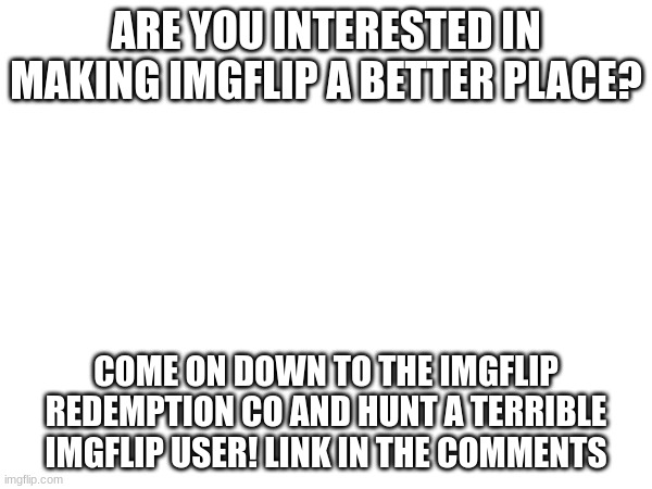 i take the IRC seriously so dont expect any shitposts to get away | ARE YOU INTERESTED IN MAKING IMGFLIP A BETTER PLACE? COME ON DOWN TO THE IMGFLIP REDEMPTION CO AND HUNT A TERRIBLE IMGFLIP USER! LINK IN THE COMMENTS | made w/ Imgflip meme maker