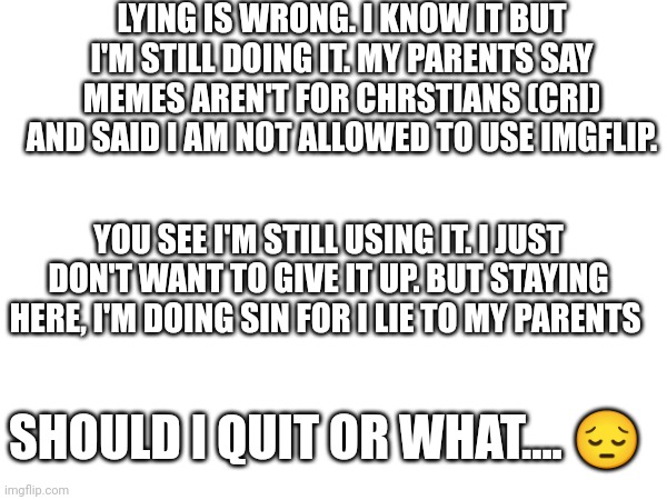 This thought haunting me every time in church... | LYING IS WRONG. I KNOW IT BUT I'M STILL DOING IT. MY PARENTS SAY MEMES AREN'T FOR CHRSTIANS (CRI) AND SAID I AM NOT ALLOWED TO USE IMGFLIP. YOU SEE I'M STILL USING IT. I JUST DON'T WANT TO GIVE IT UP. BUT STAYING HERE, I'M DOING SIN FOR I LIE TO MY PARENTS; SHOULD I QUIT OR WHAT.... 😔 | image tagged in leave,quit,sin | made w/ Imgflip meme maker