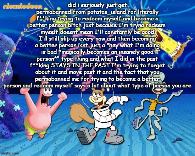 spongebob party | did i seriously just get permabanned from potatos_island for literally f**king trying to redeem myself and become a better person bitch just because I'm tryna redeem myself doesnt mean I'll constantly be good I'll still slip up every now and then becoming a better person isnt just a "hey what I'm doing is bad *magically becomes an insanely good person*" type thing and what I did in the past f**king STAYS IN THE PAST I'm trying to forget about it and move past it and the fact that you permabanned me for trying to become a better person and redeem myself says a lot about what type of person you are | image tagged in spongebob party | made w/ Imgflip meme maker