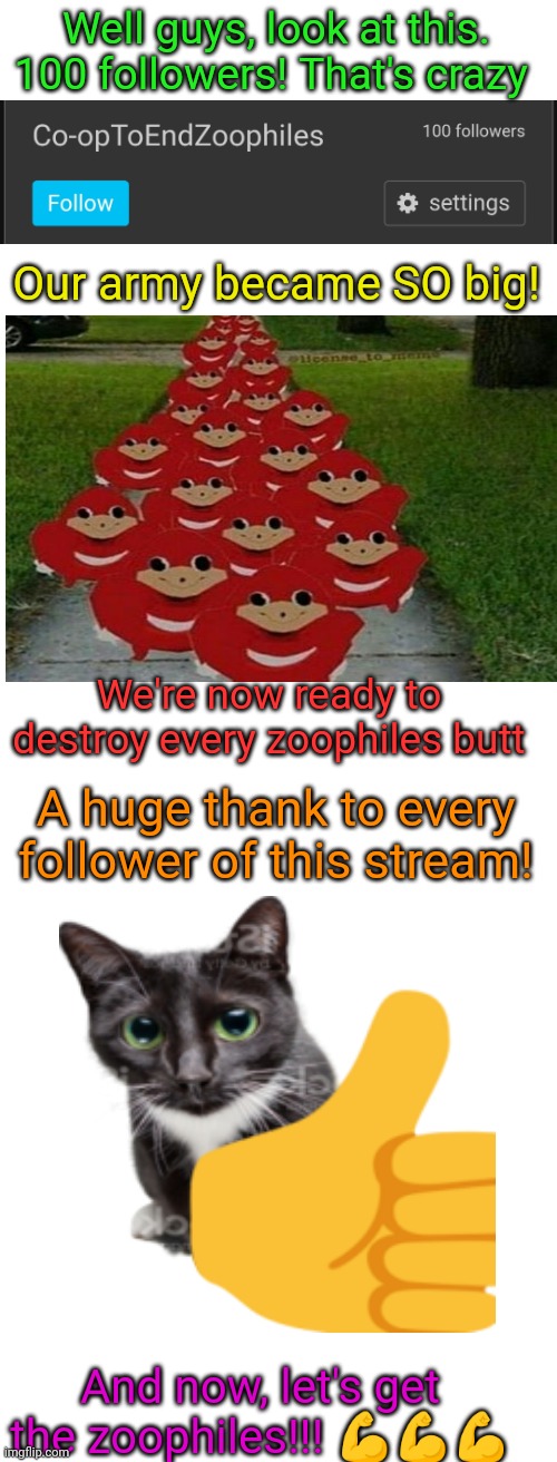 Pog! | Well guys, look at this. 100 followers! That's crazy; Our army became SO big! We're now ready to destroy every zoophiles butt; A huge thank to every follower of this stream! And now, let's get the zoophiles!!! 💪💪💪 | image tagged in thx,party,co-optoendzoophiles,army,memes | made w/ Imgflip meme maker