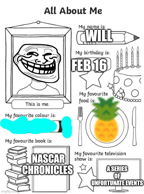 Is this a thing now? Is there a lot of second grade nostalgia? | FEB 16; WILL; NASCAR CHRONICLES; A SERIES OF UNFORTUNATE EVENTS | image tagged in all about me,a series of unfortunate events,teal,pineapple,nascar,will | made w/ Imgflip meme maker