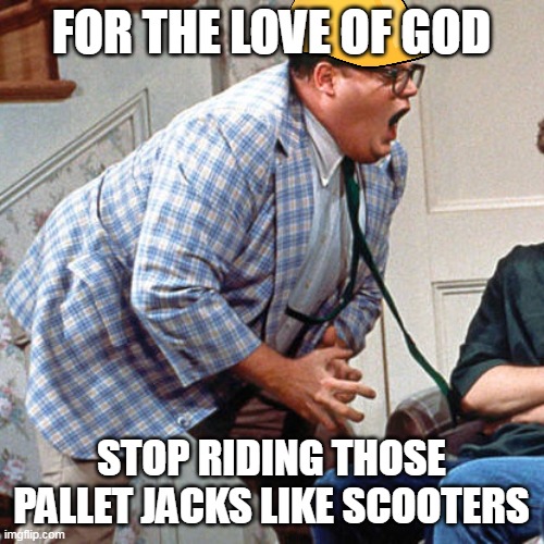 Chris Farley For the love of god | FOR THE LOVE OF GOD; STOP RIDING THOSE PALLET JACKS LIKE SCOOTERS | image tagged in chris farley for the love of god,meme,memes,work | made w/ Imgflip meme maker