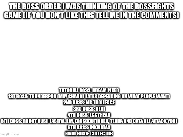 This order may change. Keep in mind these are just the required bosses and other bosses are optional sidebosses or minibosses | TUTORIAL BOSS: DREAM PIXER
1ST BOSS: THUNDERPUG (MAY CHANGE LATER DEPENDING ON WHAT PEOPLE WANT)
2ND BOSS: MR TROLLFACE
3RD BOSS: REDI
4TH BOSS: EGGYHEAD
5TH BOSS: ROBOT RUSH (ASTRA, LAY, EGGSOCUTIONER, TERRA AND DATA ALL ATTACK YOU)
6TH BOSS: INKMATAS
FINAL BOSS: COLLECTOR; THE BOSS ORDER I WAS THINKING OF THE BOSSFIGHTS GAME (IF YOU DON'T LIKE THIS TELL ME IN THE COMMENTS) | made w/ Imgflip meme maker