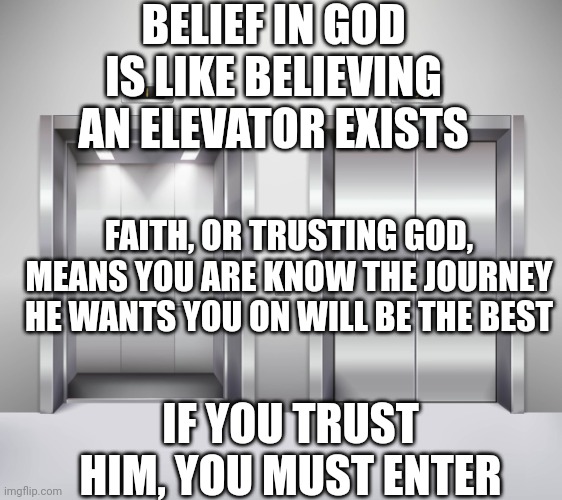 Elevators | BELIEF IN GOD IS LIKE BELIEVING AN ELEVATOR EXISTS; FAITH, OR TRUSTING GOD, MEANS YOU ARE KNOW THE JOURNEY HE WANTS YOU ON WILL BE THE BEST; IF YOU TRUST HIM, YOU MUST ENTER | image tagged in elevators | made w/ Imgflip meme maker