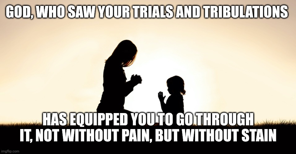 Prayer | GOD, WHO SAW YOUR TRIALS AND TRIBULATIONS; HAS EQUIPPED YOU TO GO THROUGH IT, NOT WITHOUT PAIN, BUT WITHOUT STAIN | image tagged in prayer | made w/ Imgflip meme maker