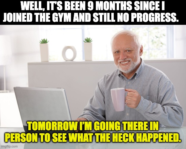Gym | WELL, IT’S BEEN 9 MONTHS SINCE I JOINED THE GYM AND STILL NO PROGRESS. TOMORROW I’M GOING THERE IN PERSON TO SEE WHAT THE HECK HAPPENED. | image tagged in hide the pain harold large | made w/ Imgflip meme maker