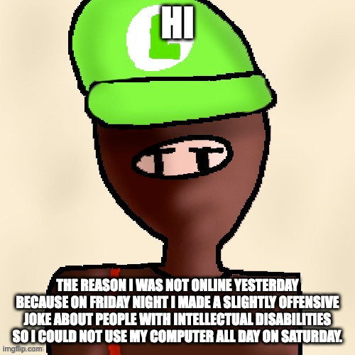yeh | HI; THE REASON I WAS NOT ONLINE YESTERDAY BECAUSE ON FRIDAY NIGHT I MADE A SLIGHTLY OFFENSIVE JOKE ABOUT PEOPLE WITH INTELLECTUAL DISABILITIES SO I COULD NOT USE MY COMPUTER ALL DAY ON SATURDAY. | image tagged in luigichad oc drawn | made w/ Imgflip meme maker