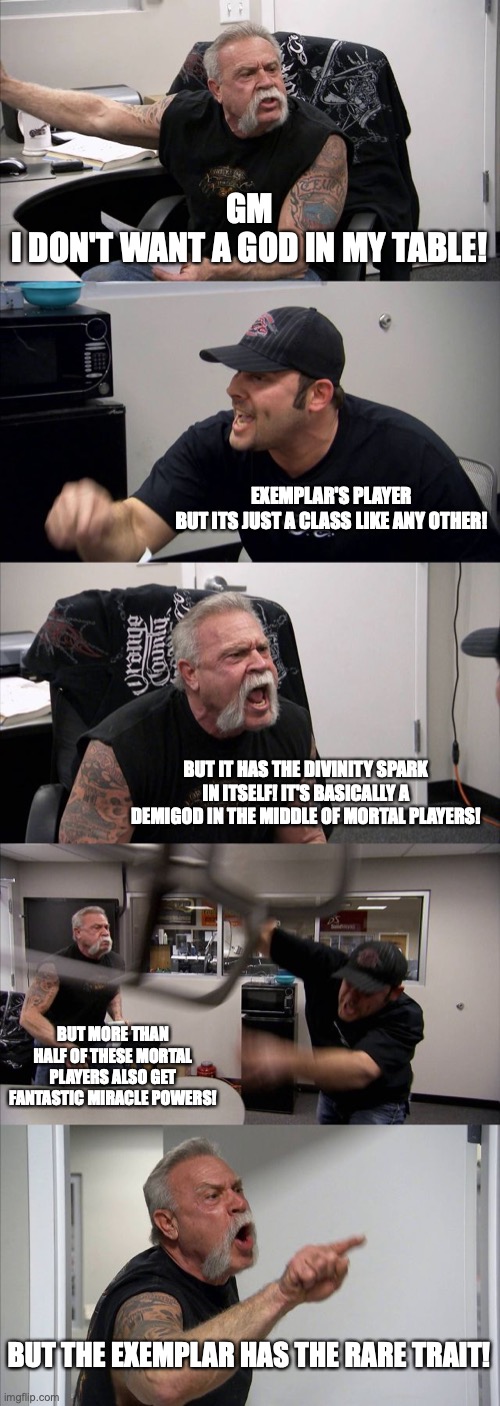 American Chopper Argument Meme | GM
I DON'T WANT A GOD IN MY TABLE! EXEMPLAR'S PLAYER
BUT ITS JUST A CLASS LIKE ANY OTHER! BUT IT HAS THE DIVINITY SPARK IN ITSELF! IT'S BASICALLY A DEMIGOD IN THE MIDDLE OF MORTAL PLAYERS! BUT MORE THAN HALF OF THESE MORTAL PLAYERS ALSO GET FANTASTIC MIRACLE POWERS! BUT THE EXEMPLAR HAS THE RARE TRAIT! | image tagged in memes,american chopper argument | made w/ Imgflip meme maker