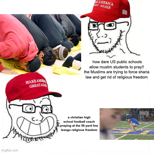 i'm allright with both examples but the hypopcrisy is uncanny | how dare US public schools allow muslim students to pray!! the Muslims are trying to force sharia law and get rid of religious freedom; a christian high school football coach praying at the 50 yard line
lessgo religious freedom | image tagged in so true wojak | made w/ Imgflip meme maker