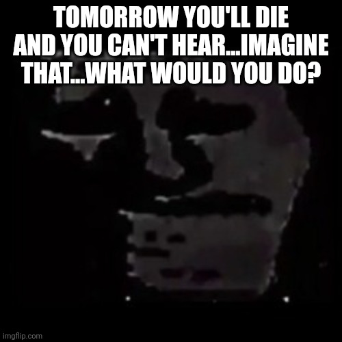 sad trollge | TOMORROW YOU'LL DIE AND YOU CAN'T HEAR...IMAGINE THAT...WHAT WOULD YOU DO? | image tagged in sad trollge | made w/ Imgflip meme maker