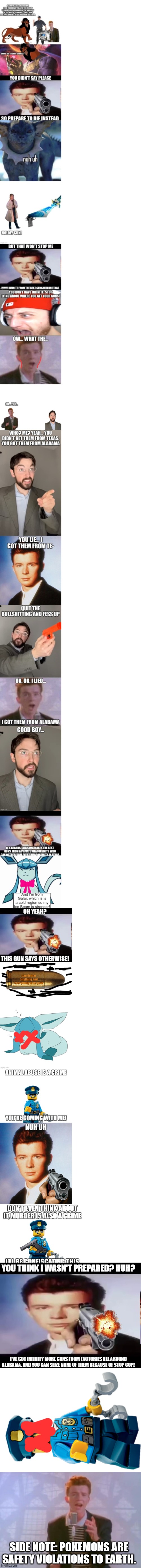 YOU THINK I WASN'T PREPARED? HUH? I'VE GOT INFINITY MORE GUNS FROM FACTORIES ALL AROUND ALABAMA, AND YOU CAN SEIZE NONE OF THEM BECAUSE OF STOP COP! SIDE NOTE: POKEMONS ARE SAFETY VIOLATIONS TO EARTH. | image tagged in rick with gun,police officer,rick astley | made w/ Imgflip meme maker