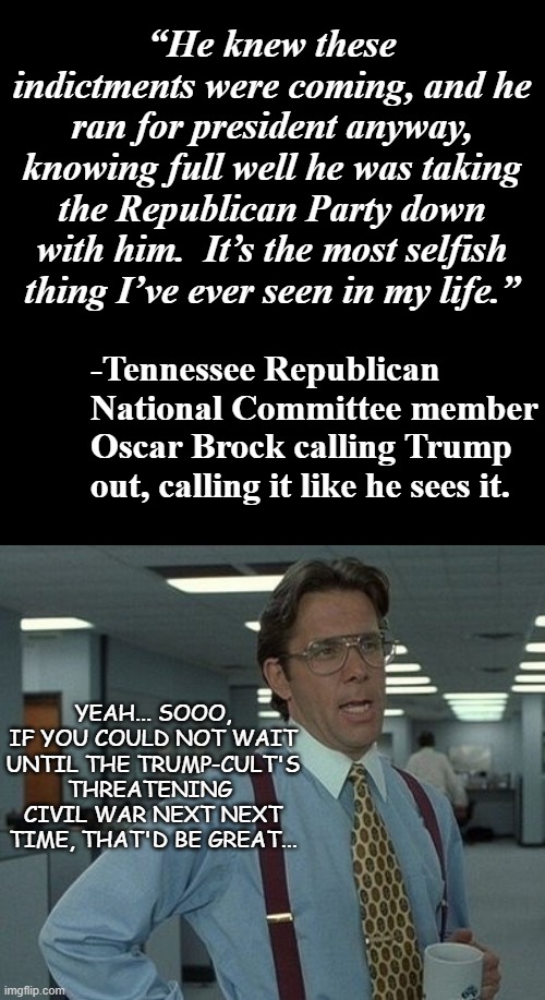 Truth... but leaning hard toward the "too little too late" bin. | “He knew these indictments were coming, and he ran for president anyway, knowing full well he was taking the Republican Party down with him.  It’s the most selfish thing I’ve ever seen in my life.”; -Tennessee Republican National Committee member Oscar Brock calling Trump out, calling it like he sees it. YEAH... SOOO, IF YOU COULD NOT WAIT UNTIL THE TRUMP-CULT'S THREATENING  CIVIL WAR NEXT NEXT TIME, THAT'D BE GREAT... | image tagged in plain black template,office space boss,trump unfit unqualified dangerous,corrupt,moron | made w/ Imgflip meme maker