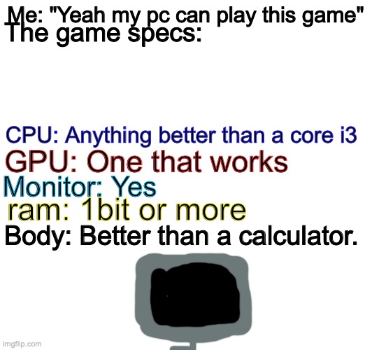 yes 77 | Me: "Yeah my pc can play this game"; The game specs:; CPU: Anything better than a core i3; GPU: One that works; Monitor: Yes; ram: 1bit or more; Body: Better than a calculator. | image tagged in yes,ofc,gaming | made w/ Imgflip meme maker