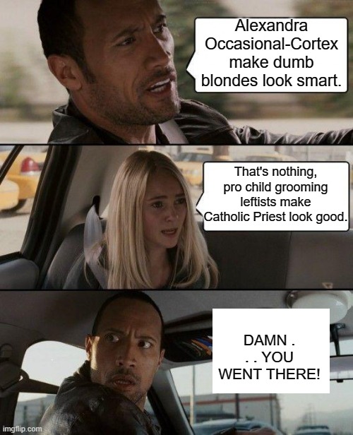 I mean it just struck me; and I had to say something. | Alexandra Occasional-Cortex make dumb blondes look smart. That's nothing, pro child grooming leftists make Catholic Priest look good. DAMN . . . YOU WENT THERE! | image tagged in the rock driving | made w/ Imgflip meme maker