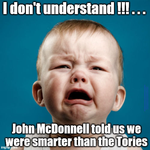 Labour/Lefty Crybaby - John McDonnell told us we were smarter than the Tories | I don't understand !!! . . . #Immigration #Starmerout #Labour #wearecorbyn #KeirStarmer #DianeAbbott #McDonnell #cultofcorbyn #labourisdead #labourracism #socialistsunday #nevervotelabour #socialistanyday #Antisemitism #Savile #SavileGate #Paedo #Worboys #GroomingGangs #Paedophile #IllegalImmigration #Immigrants #Invasion #StarmerResign #Starmeriswrong #SirSoftie #SirSofty #Blair #Steroids #Economy #JohnMcDonnell #LeftyBrain; John McDonnell told us we were smarter than the Tories | image tagged in lefty crybaby,labourisdead,illegal immigration,starmerout getstarmerout,stop boats rwanda echr,greenpeace just stop oil ulez | made w/ Imgflip meme maker