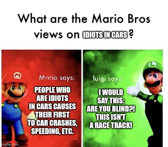I've seen youtube videos if it, by the way. | IDIOTS IN CARS; I WOULD SAY THIS:
ARE YOU BLIND?! THIS ISN'T A RACE TRACK! PEOPLE WHO ARE IDIOTS IN CARS CAUSES THEIR FIRST TO CAR CRASHES, SPEEDING, ETC. | image tagged in mario bros views,memes,idiots,cars | made w/ Imgflip meme maker