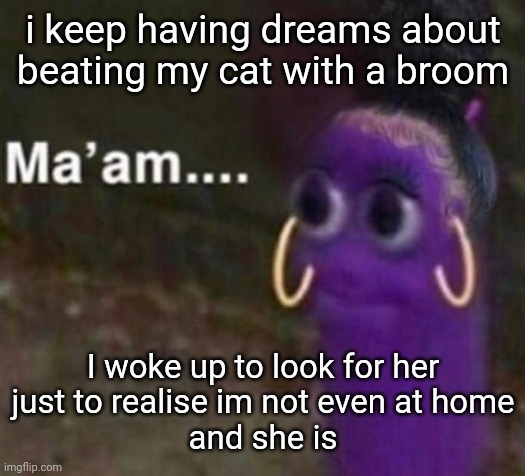 maam | i keep having dreams about beating my cat with a broom; I woke up to look for her
just to realise im not even at home
and she is | image tagged in maam | made w/ Imgflip meme maker