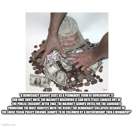 "A DEMOCRACY CANNOT EXIST AS A PERMANENT FORM OF GOVERNMENT. IT CAN ONLY EXIST UNTIL THE MAJORITY DISCOVERS IT CAN VOTE ITSELF LARGESS OUT OF THE PUBLIC TREASURY. AFTER THAT, THE MAJORITY ALWAYS VOTES FOR THE CANDIDATE PROMISING THE MOST BENEFITS WITH THE RESULT THE DEMOCRACY COLLAPSES BECAUSE OF THE LOOSE FISCAL POLICY ENSUING, ALWAYS TO BE FOLLOWED BY A DICTATORSHIP, THEN A MONARCHY" | made w/ Imgflip meme maker