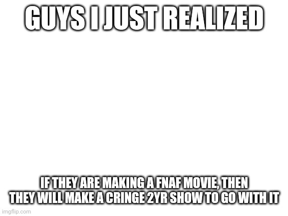 Oh no... | GUYS I JUST REALIZED; IF THEY ARE MAKING A FNAF MOVIE, THEN THEY WILL MAKE A CRINGE 2YR SHOW TO GO WITH IT | image tagged in blank white template,fnaf,2yr,well frick | made w/ Imgflip meme maker