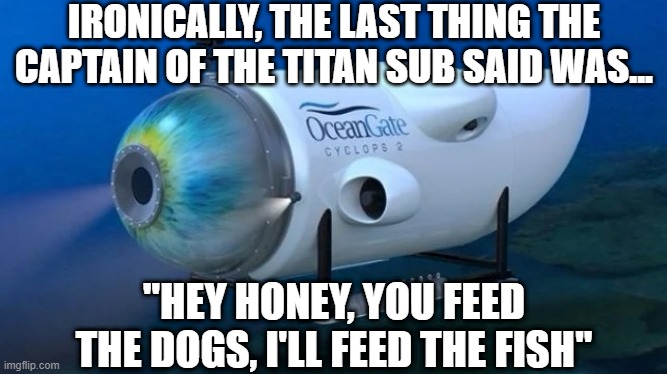 Famous Last Words | IRONICALLY, THE LAST THING THE CAPTAIN OF THE TITAN SUB SAID WAS... "HEY HONEY, YOU FEED THE DOGS, I'LL FEED THE FISH" | image tagged in oceangate | made w/ Imgflip meme maker