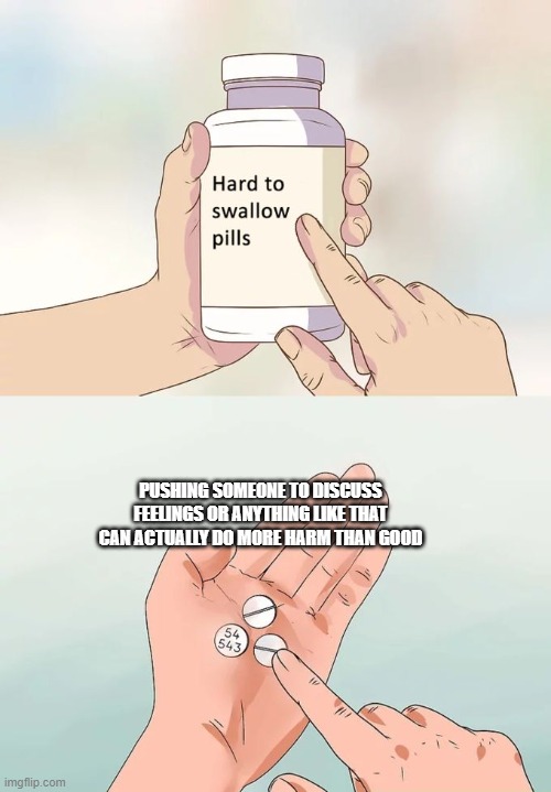 Hard To Swallow Pills Meme | PUSHING SOMEONE TO DISCUSS FEELINGS OR ANYTHING LIKE THAT CAN ACTUALLY DO MORE HARM THAN GOOD | image tagged in memes,hard to swallow pills | made w/ Imgflip meme maker