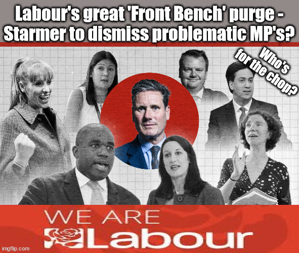 Labour's great 'Front Bench' purge - Starmer to dismiss problematic MP's? | Labour's great 'Front Bench' purge -
Starmer to dismiss problematic MP's? Who's for the chop? #Immigration #Starmerout #Labour #wearecorbyn #KeirStarmer #DianeAbbott #McDonnell #cultofcorbyn #labourisdead #labourracism #socialistsunday #nevervotelabour #socialistanyday #Antisemitism #Savile #SavileGate #Paedo #Worboys #GroomingGangs #Paedophile #IllegalImmigration #Immigrants #Invasion #StarmerResign #Starmeriswrong #SirSoftie #SirSofty #Blair #Steroids #Economy #LabourFrontBench #StarmerFrontBench | image tagged in starmer labour front,labourisdead,illegal immigration,starmerout getstarmerout,stop boats rwanda echr,just stop oil ulez | made w/ Imgflip meme maker