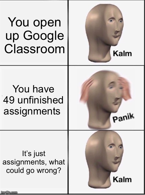 Reverse kalm panik | You open up Google Classroom; You have 49 unfinished assignments; It’s just assignments, what could go wrong? | image tagged in reverse kalm panik | made w/ Imgflip meme maker