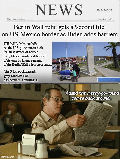 Same issue, same problems, new players. | Berlin Wall relic gets a 'second life' on US-Mexico border as Biden adds barriers; TIJUANA, Mexico (AP) — 
As the U.S. government built its latest stretch of border wall, Mexico made a statement of its own by laying remains of the Berlin Wall a few steps away. The 3-ton pockmarked, gray concrete slab sits between a bullring, a; Aaand the merry-go-round comes back around... | image tagged in news paper,tommy reads,border wall | made w/ Imgflip meme maker
