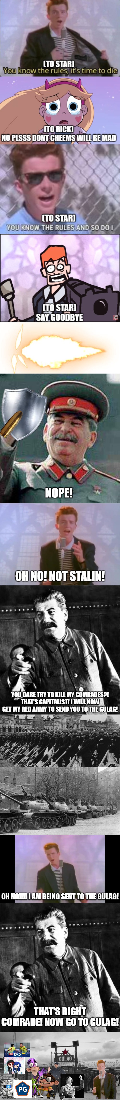 Stalin Stopping Rick Astley for Killing one of his Comrades | NOPE! OH NO! NOT STALIN! YOU DARE TRY TO KILL MY COMRADES?! THAT'S CAPITALIST! I WILL NOW GET MY RED ARMY TO SEND YOU TO THE GULAG! OH NO!!!! I AM BEING SENT TO THE GULAG! THAT'S RIGHT COMRADE! NOW GO TO GULAG! | image tagged in stalin says,rick astley,stalin,gulag | made w/ Imgflip meme maker