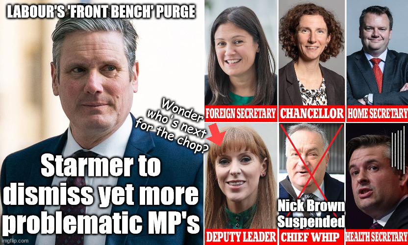 Labour's great 'Front Bench' purge - Starmer to dismiss problematic MP's? | LABOUR'S 'FRONT BENCH' PURGE; Wonder
who's next
for the chop? #IMMIGRATION #STARMEROUT #LABOUR #WEARECORBYN #KEIRSTARMER #DIANEABBOTT #MCDONNELL #CULTOFCORBYN #LABOURISDEAD #LABOURRACISM #SOCIALISTSUNDAY #NEVERVOTELABOUR #SOCIALISTANYDAY #ANTISEMITISM #SAVILE #SAVILEGATE #PAEDO #WORBOYS #GROOMINGGANGS #PAEDOPHILE #ILLEGALIMMIGRATION #IMMIGRANTS #INVASION #STARMERRESIGN #STARMERISWRONG #SIRSOFTIE #SIRSOFTY #BLAIR #STEROIDS #ECONOMY #STARMERFRONTBENCH #LABOURFRONTBENCH; Starmer to
dismiss yet more
problematic MP's; Nick Brown
Suspended | image tagged in starmer labour front,labourisdead,illegal immigration,starmerout getstarmerout,stop boats rwanda echr,just stop oil ulez | made w/ Imgflip meme maker