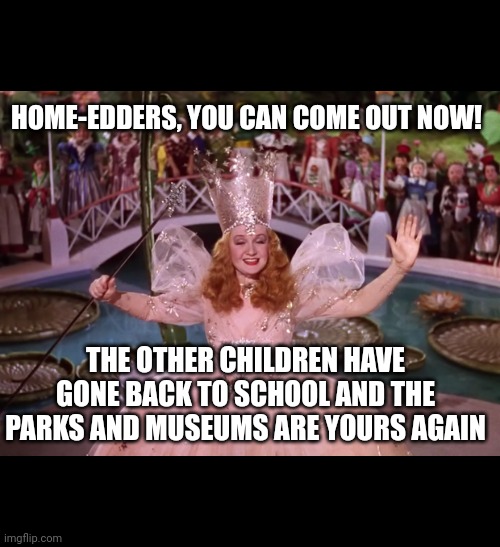 Home edders | HOME-EDDERS, YOU CAN COME OUT NOW! THE OTHER CHILDREN HAVE GONE BACK TO SCHOOL AND THE PARKS AND MUSEUMS ARE YOURS AGAIN | image tagged in galinda the good witch | made w/ Imgflip meme maker