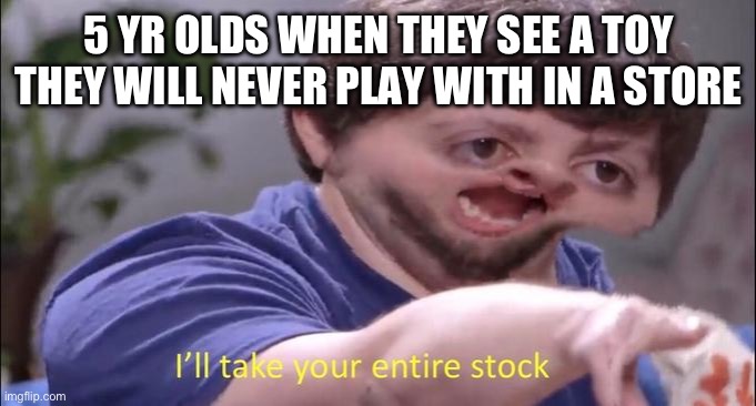 I'll take your entire stock | 5 YR OLDS WHEN THEY SEE A TOY THEY WILL NEVER PLAY WITH IN A STORE | image tagged in i'll take your entire stock | made w/ Imgflip meme maker