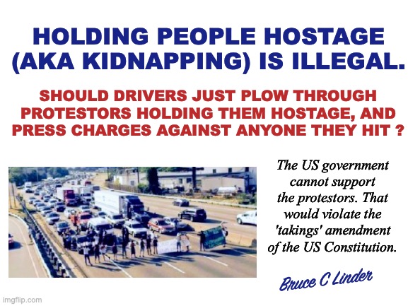 Stop Taking Hostages | HOLDING PEOPLE HOSTAGE (AKA KIDNAPPING) IS ILLEGAL. SHOULD DRIVERS JUST PLOW THROUGH
PROTESTORS HOLDING THEM HOSTAGE, AND
PRESS CHARGES AGAINST ANYONE THEY HIT ? The US government cannot support the protestors. That would violate the 'takings' amendment of the US Constitution. Bruce C Linder | image tagged in taking hostages,kidnapping,human road block,criminal wrong,civil court,press charges | made w/ Imgflip meme maker