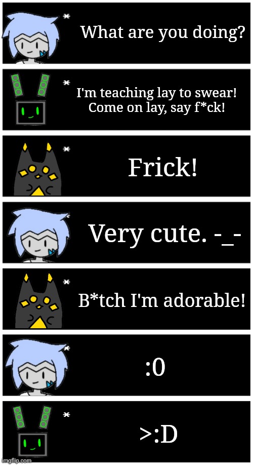 Oh, you thought Astra was chaotic? She's nothing compared to data. | What are you doing? I'm teaching lay to swear!
Come on lay, say f*ck! Frick! Very cute. -_-; B*tch I'm adorable! :0; >:D | image tagged in 4 undertale textboxes,undertale text box | made w/ Imgflip meme maker