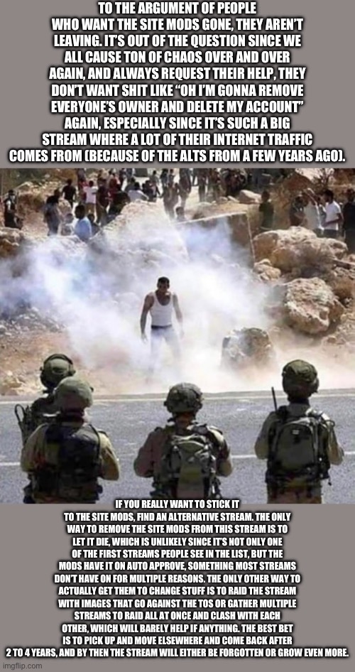 No way the site mods are leaving, they’re gonna go all in on their favorite shitposting stream | TO THE ARGUMENT OF PEOPLE WHO WANT THE SITE MODS GONE, THEY AREN’T LEAVING. IT’S OUT OF THE QUESTION SINCE WE ALL CAUSE TON OF CHAOS OVER AND OVER AGAIN, AND ALWAYS REQUEST THEIR HELP, THEY DON’T WANT SHIT LIKE “OH I’M GONNA REMOVE EVERYONE’S OWNER AND DELETE MY ACCOUNT” AGAIN, ESPECIALLY SINCE IT’S SUCH A BIG STREAM WHERE A LOT OF THEIR INTERNET TRAFFIC COMES FROM (BECAUSE OF THE ALTS FROM A FEW YEARS AGO). IF YOU REALLY WANT TO STICK IT TO THE SITE MODS, FIND AN ALTERNATIVE STREAM. THE ONLY WAY TO REMOVE THE SITE MODS FROM THIS STREAM IS TO LET IT DIE, WHICH IS UNLIKELY SINCE IT’S NOT ONLY ONE OF THE FIRST STREAMS PEOPLE SEE IN THE LIST, BUT THE MODS HAVE IT ON AUTO APPROVE, SOMETHING MOST STREAMS DON’T HAVE ON FOR MULTIPLE REASONS. THE ONLY OTHER WAY TO ACTUALLY GET THEM TO CHANGE STUFF IS TO RAID THE STREAM WITH IMAGES THAT GO AGAINST THE TOS OR GATHER MULTIPLE STREAMS TO RAID ALL AT ONCE AND CLASH WITH EACH OTHER, WHICH WILL BARELY HELP IF ANYTHING. THE BEST BET IS TO PICK UP AND MOVE ELSEWHERE AND COME BACK AFTER 2 TO 4 YEARS, AND BY THEN THE STREAM WILL EITHER BE FORGOTTEN OR GROW EVEN MORE. | made w/ Imgflip meme maker