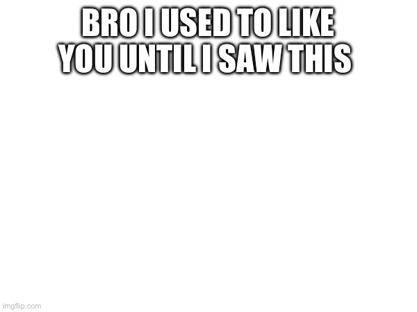 BRO I USED TO LIKE YOU UNTIL I SAW THIS | made w/ Imgflip meme maker