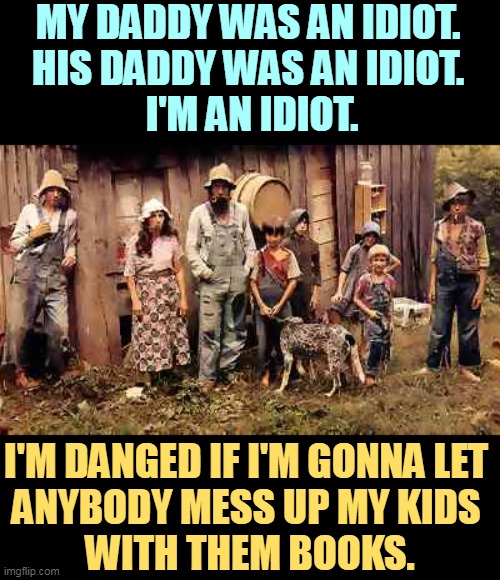 That's called parental rights. | MY DADDY WAS AN IDIOT. 
HIS DADDY WAS AN IDIOT. 
I'M AN IDIOT. I'M DANGED IF I'M GONNA LET 
ANYBODY MESS UP MY KIDS 
WITH THEM BOOKS. | image tagged in maga,qanon,idiots,parental rights,books,library | made w/ Imgflip meme maker