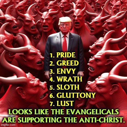 Trump and the Seven Deadly Sins | 1. PRIDE
2. GREED
3. ENVY
4. WRATH
5. SLOTH
6. GLUTTONY
7. LUST; LOOKS LIKE THE EVANGELICALS ARE SUPPORTING THE ANTI-CHRIST. | image tagged in trump,seven deadly sins,evangelicals,devil,antichrist | made w/ Imgflip meme maker