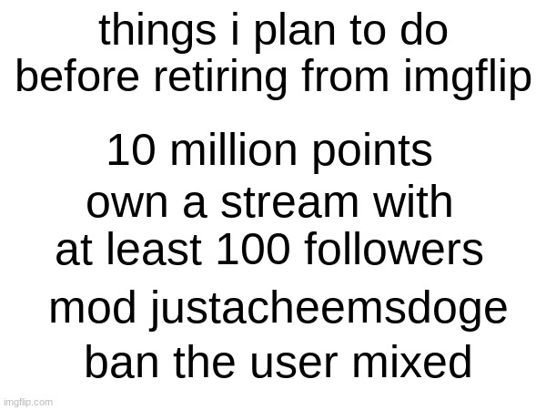 this isnt begging. this is just an idea of what i plan to do before retiring | things i plan to do before retiring from imgflip; 10 million points; own a stream with at least 100 followers; mod justacheemsdoge; ban the user mixed | image tagged in tags | made w/ Imgflip meme maker