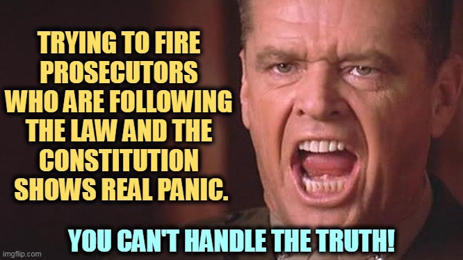 TRYING TO FIRE 
PROSECUTORS 
WHO ARE FOLLOWING 
THE LAW AND THE 
CONSTITUTION 
SHOWS REAL PANIC. YOU CAN'T HANDLE THE TRUTH! | image tagged in fire,prosecutors,republican,panic,weakness,you can't handle the truth | made w/ Imgflip meme maker