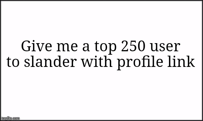 Help me. | Give me a top 250 user to slander with profile link | image tagged in plain white | made w/ Imgflip meme maker