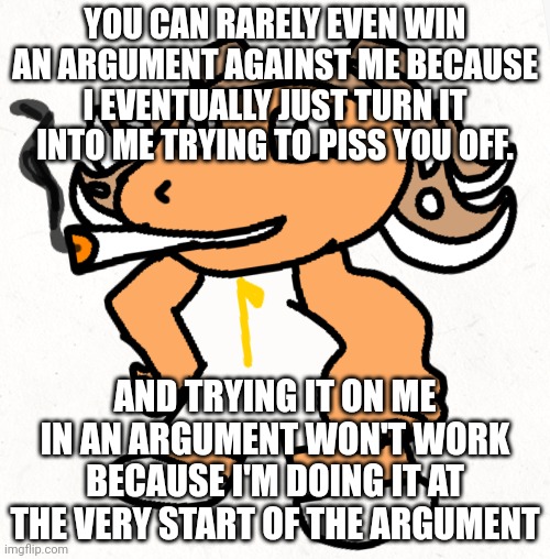 So yeah arguing with me just is me winning because I got the reaction from you I want. | YOU CAN RARELY EVEN WIN AN ARGUMENT AGAINST ME BECAUSE I EVENTUALLY JUST TURN IT INTO ME TRYING TO PISS YOU OFF. AND TRYING IT ON ME IN AN ARGUMENT WON'T WORK BECAUSE I'M DOING IT AT THE VERY START OF THE ARGUMENT | made w/ Imgflip meme maker