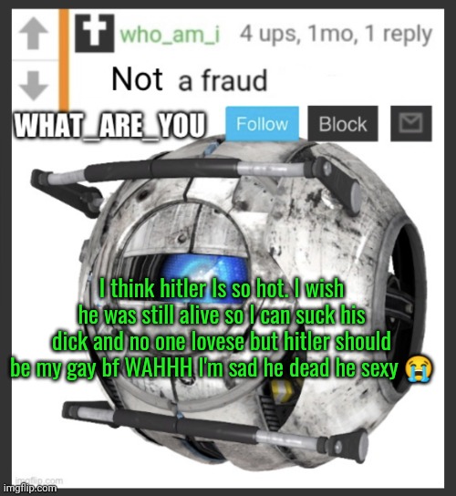 What are you lore: | I think hitler Is so hot. I wish he was still alive so I can suck his dick and no one lovese but hitler should be my gay bf WAHHH I'm sad he dead he sexy 😭 | image tagged in what_are_you announcement temp | made w/ Imgflip meme maker