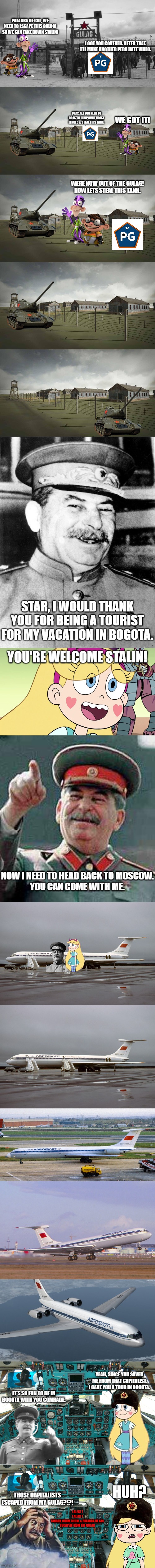 Before Stalin Sent Fanboy and Chum Chum to the Gulag again | PALABRA DE GOL, WE NEED TO ESCAPE THIS GULAG! SO WE CAN TAKE DOWN STALIN! I GOT YOU COVERED. AFTER THAT. I'LL MAKE ANOTHER PERU HATE VIDEO. WE GOT IT! OKAY. ALL YOU NEED TO DO IS TO JUMP OVER THOSE FENCES & STEAL THIS TANK. WERE NOW OUT OF THE GULAG! NOW LETS STEAL THIS TANK. STAR, I WOULD THANK YOU FOR BEING A TOURIST FOR MY VACATION IN BOGOTA. YOU'RE WELCOME STALIN! NOW I NEED TO HEAD BACK TO MOSCOW.
YOU CAN COME WITH ME. YEAH, SINCE YOU SAVED ME FROM THAT CAPITALIST. I GAVE YOU A TOUR IN BOGOTA. IT'S SO FUN TO BE IN BOGOTA WITH YOU COMRADE. HUH? THOSE CAPITALISTS ESCAPED FROM MY GULAG?!?! ! ALERT !
! ALERT !
FANBOY, CHUM CHUM, & PALABRA DE GOL ESCAPED FROM THE GULAG | image tagged in gulag,stalin smile,star butterfly,stalin says | made w/ Imgflip meme maker