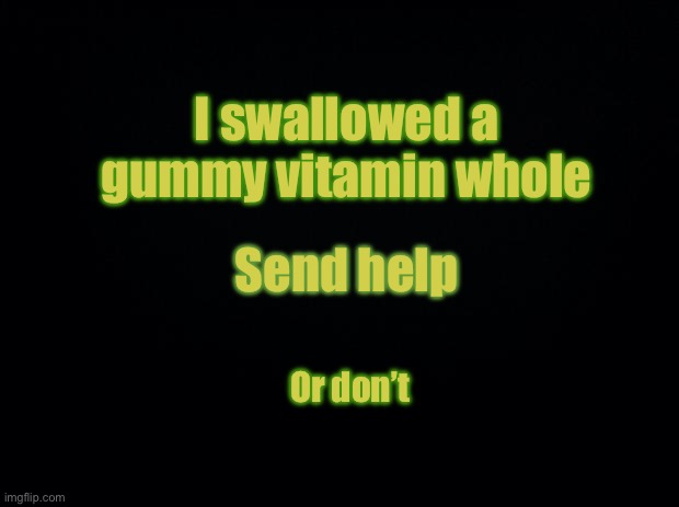 Black background | I swallowed a gummy vitamin whole; Send help; Or don’t | image tagged in black background | made w/ Imgflip meme maker