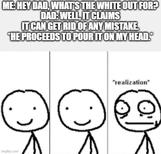 Don't I wish it worked that way | ME: HEY DAD, WHAT'S THE WHITE OUT FOR?
DAD: WELL, IT CLAIMS IT CAN GET RID OF ANY MISTAKE.
*HE PROCEEDS TO POUR IT ON MY HEAD.* | image tagged in realization,mistakes,children | made w/ Imgflip meme maker