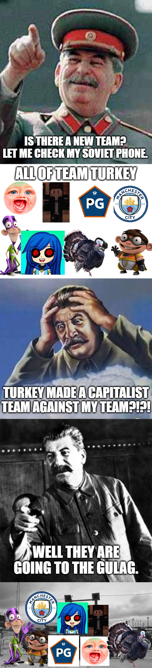 Capitalist Team made by Turkey? THEY HAVE BEEN SENT TO THE GULAG! (Team_KrewFam) | IS THERE A NEW TEAM? LET ME CHECK MY SOVIET PHONE. ALL OF TEAM TURKEY; TURKEY MADE A CAPITALIST TEAM AGAINST MY TEAM?!?! WELL THEY ARE GOING TO THE GULAG. | image tagged in stalin says,blank white template,worrying stalin,stalin,gulag | made w/ Imgflip meme maker