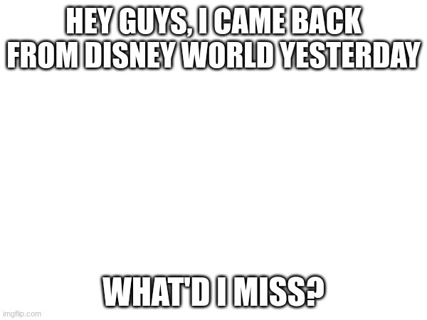 HEY GUYS, I CAME BACK FROM DISNEY WORLD YESTERDAY; WHAT'D I MISS? | made w/ Imgflip meme maker