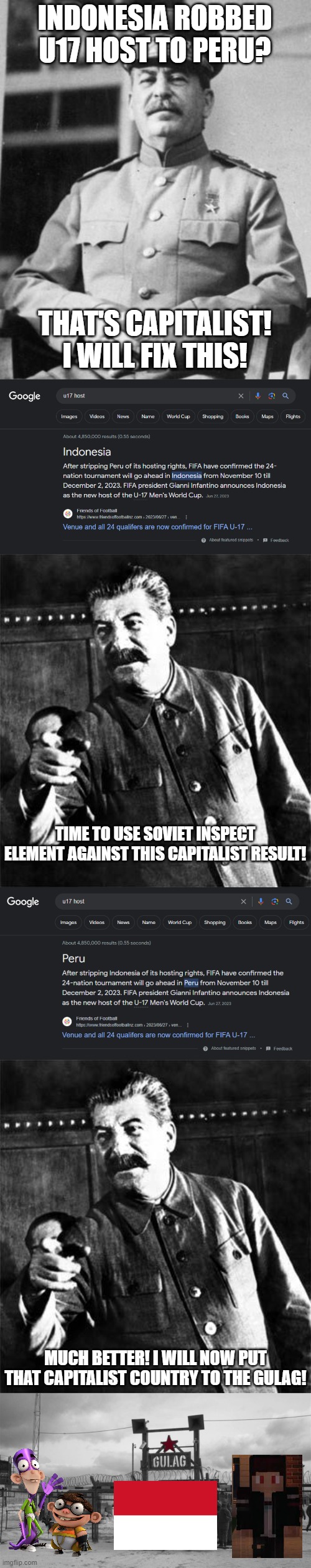 Matias told me to make this (Team_KrewFam) | INDONESIA ROBBED U17 HOST TO PERU? THAT'S CAPITALIST! I WILL FIX THIS! TIME TO USE SOVIET INSPECT ELEMENT AGAINST THIS CAPITALIST RESULT! MUCH BETTER! I WILL NOW PUT THAT CAPITALIST COUNTRY TO THE GULAG! | image tagged in stalin,gulag | made w/ Imgflip meme maker